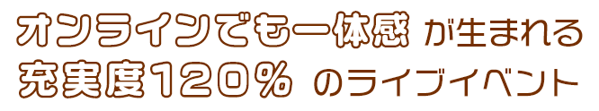 オンラインでも一体感 が生まれる充実度120％ のライブイベント